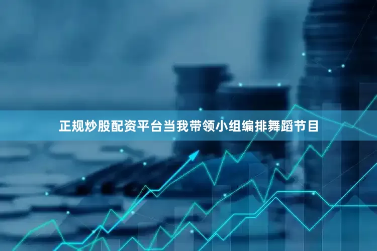 正规炒股配资平台当我带领小组编排舞蹈节目