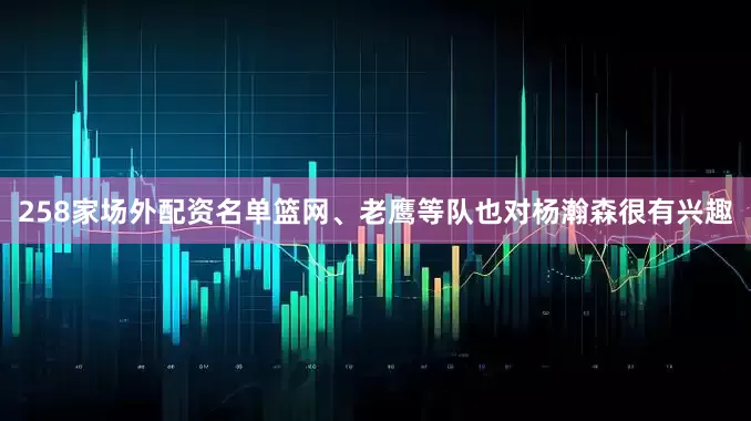 258家场外配资名单篮网、老鹰等队也对杨瀚森很有兴趣