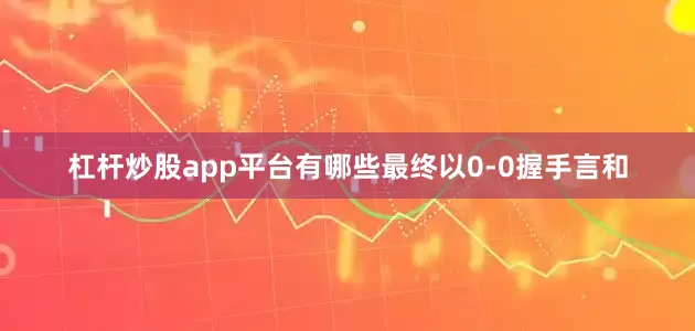 杠杆炒股app平台有哪些最终以0-0握手言和