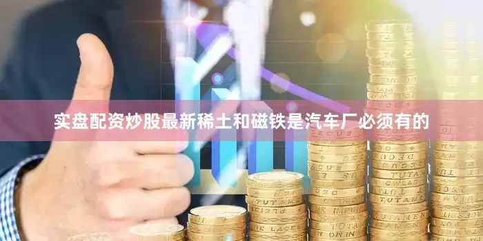 实盘配资炒股最新稀土和磁铁是汽车厂必须有的