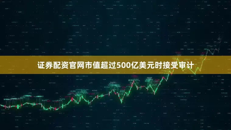 证券配资官网市值超过500亿美元时接受审计