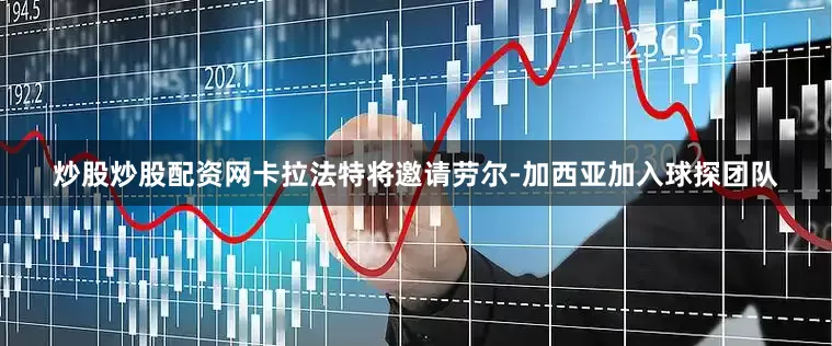 炒股炒股配资网卡拉法特将邀请劳尔-加西亚加入球探团队