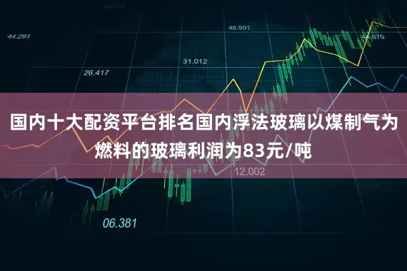 国内十大配资平台排名国内浮法玻璃以煤制气为燃料的玻璃利润为83元/吨