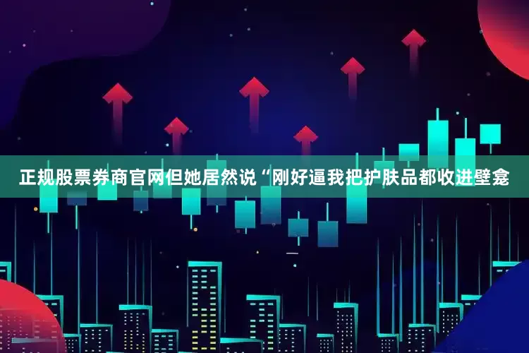 正规股票券商官网但她居然说“刚好逼我把护肤品都收进壁龛