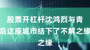 股票开杠杆沈鸿烈与青岛这座城市结下了不解之缘