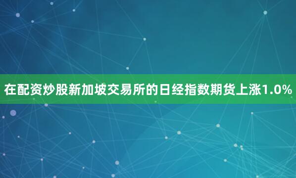 在配资炒股新加坡交易所的日经指数期货上涨1.0%